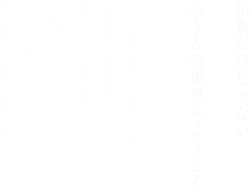 和食だけじゃない みりんの世界へようこそ　みりんの歴史を味わい、可能性に触れる。二五〇余年、江戸時代から変わらずみりんを造り続けてきた九重味淋が、あなたのまだ知らないみりんのおいしい旅へご案内します。