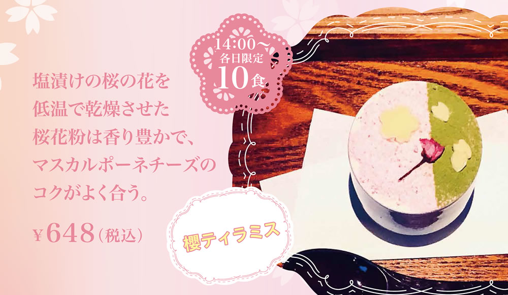 櫻ティラミス
塩漬けの桜の花を低温で乾燥させた桜花粉は香り豊かで、マスカルポーネチーズのコクがよく合う。¥648（税込）14：00〜各日限定10食